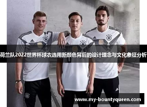 荷兰队2022世界杯球衣选用新颜色背后的设计理念与文化象征分析 荷兰队2022世界杯球衣选用新颜色背后的设计理念与文化象征分析