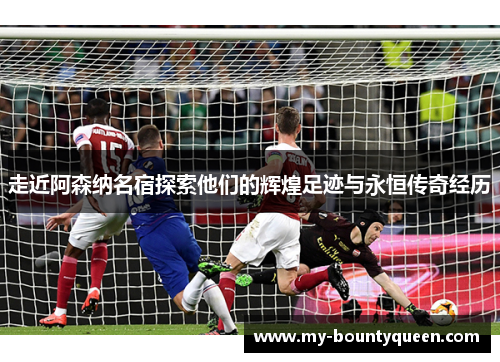 走近阿森纳名宿探索他们的辉煌足迹与永恒传奇经历 走近阿森纳名宿探索他们的辉煌足迹与永恒传奇经历