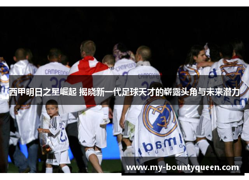 西甲明日之星崛起 揭晓新一代足球天才的崭露头角与未来潜力 西甲明日之星崛起 揭晓新一代足球天才的崭露头角与未来潜力