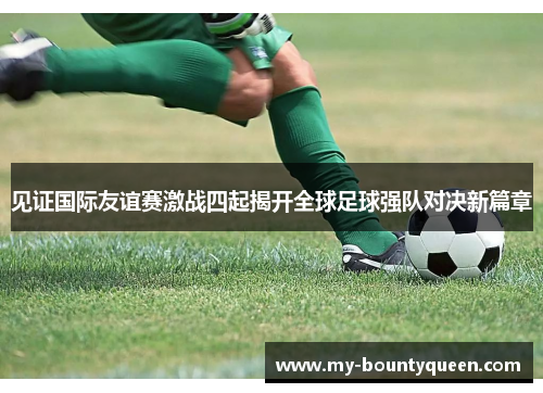 见证国际友谊赛激战四起揭开全球足球强队对决新篇章