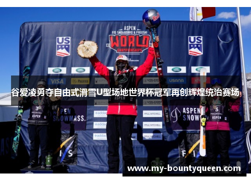 谷爱凌勇夺自由式滑雪U型场地世界杯冠军再创辉煌统治赛场