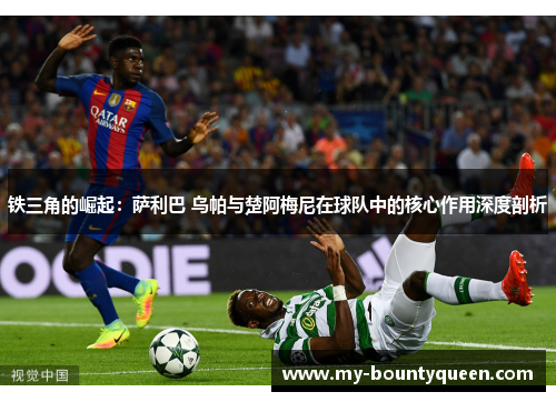 铁三角的崛起：萨利巴 乌帕与楚阿梅尼在球队中的核心作用深度剖析