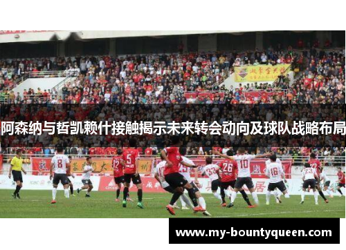 阿森纳与哲凯赖什接触揭示未来转会动向及球队战略布局